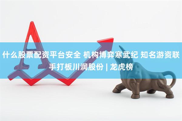 什么股票配资平台安全 机构博弈寒武纪 知名游资联手打板川润股份 | 龙虎榜