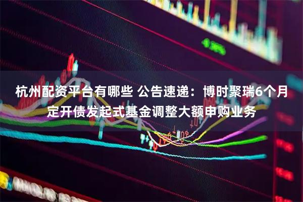 杭州配资平台有哪些 公告速递：博时聚瑞6个月定开债发起式基金调整大额申购业务
