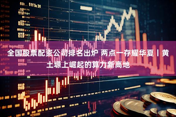 全国股票配资公司排名出炉 两点一存耀华夏丨黄土塬上崛起的算力新高地
