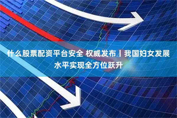 什么股票配资平台安全 权威发布丨我国妇女发展水平实现全方位跃升