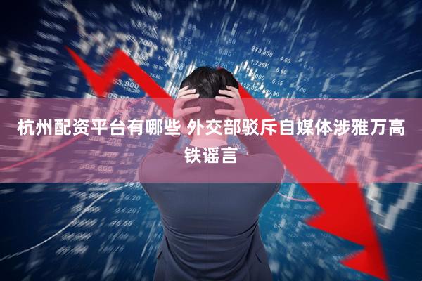 杭州配资平台有哪些 外交部驳斥自媒体涉雅万高铁谣言