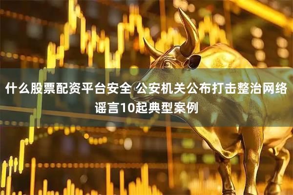 什么股票配资平台安全 公安机关公布打击整治网络谣言10起典型案例