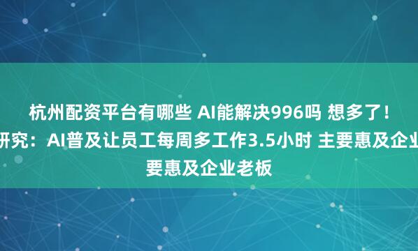 杭州配资平台有哪些 AI能解决996吗 想多了！最新研究：AI普及让员工每周多工作3.5小时 主要惠及企业老板