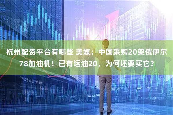 杭州配资平台有哪些 美媒：中国采购20架俄伊尔78加油机！已有运油20，为何还要买它？