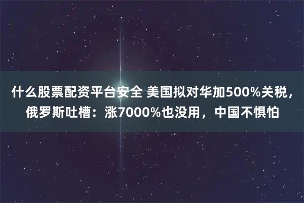 什么股票配资平台安全 美国拟对华加500%关税，俄罗斯吐槽：涨7000%也没用，中国不惧怕