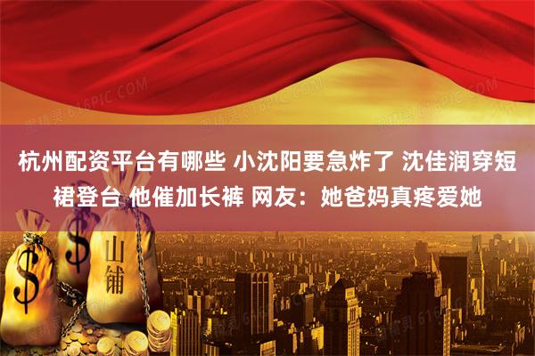 杭州配资平台有哪些 小沈阳要急炸了 沈佳润穿短裙登台 他催加长裤 网友：她爸妈真疼爱她