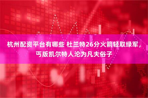 杭州配资平台有哪些 杜兰特26分火箭轻取绿军，丐版凯尔特人沦为凡夫俗子