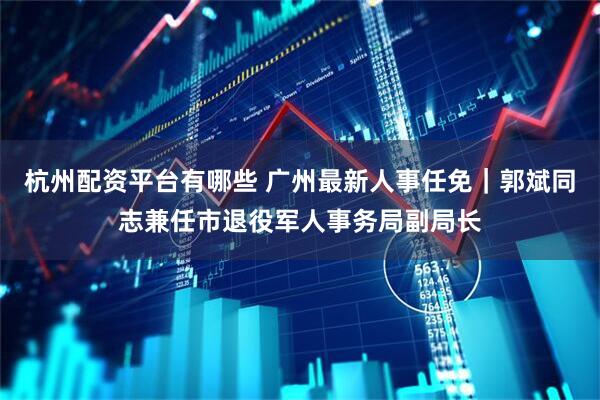 杭州配资平台有哪些 广州最新人事任免｜郭斌同志兼任市退役军人事务局副局长