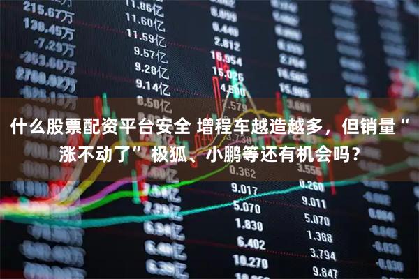 什么股票配资平台安全 增程车越造越多，但销量“涨不动了” 极狐、小鹏等还有机会吗？