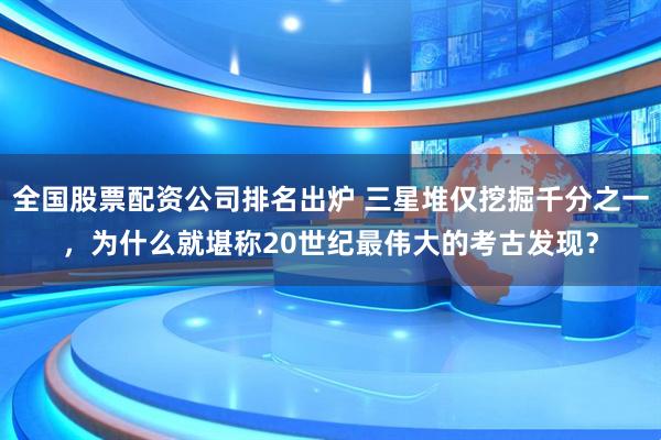 全国股票配资公司排名出炉 三星堆仅挖掘千分之一，为什么就堪称20世纪最伟大的考古发现？
