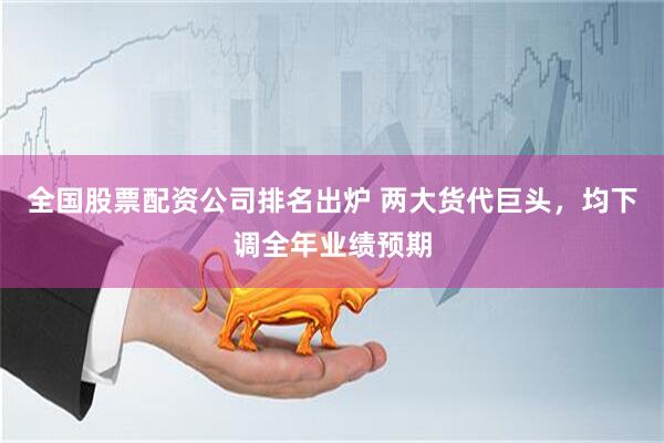 全国股票配资公司排名出炉 两大货代巨头，均下调全年业绩预期
