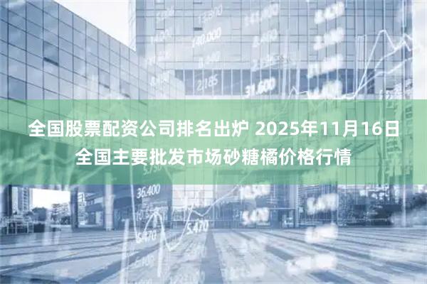 全国股票配资公司排名出炉 2025年11月16日全国主要批发市场砂糖橘价格行情