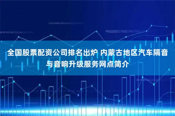 全国股票配资公司排名出炉 内蒙古地区汽车隔音与音响升级服务网点简介