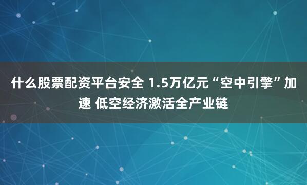 什么股票配资平台安全 1.5万亿元“空中引擎”加速 低空经济激活全产业链