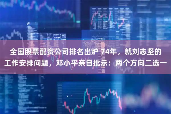全国股票配资公司排名出炉 74年，就刘志坚的工作安排问题，邓小平亲自批示：两个方向二选一