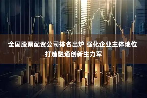 全国股票配资公司排名出炉 强化企业主体地位 打造融通创新生力军