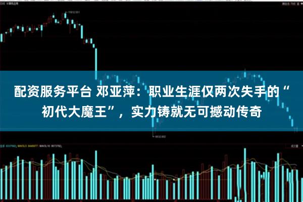 配资服务平台 邓亚萍：职业生涯仅两次失手的“初代大魔王”，实力铸就无可撼动传奇