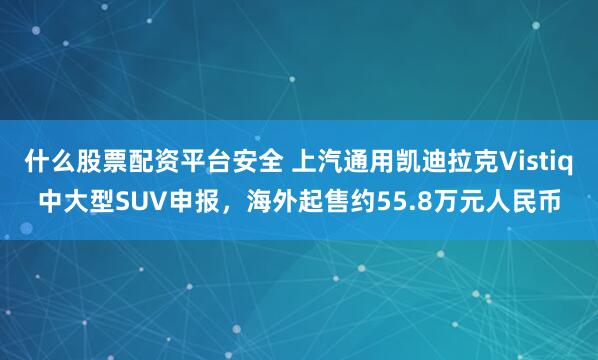 什么股票配资平台安全 上汽通用凯迪拉克Vistiq中大型SUV申报，海外起售约55.8万元人民币
