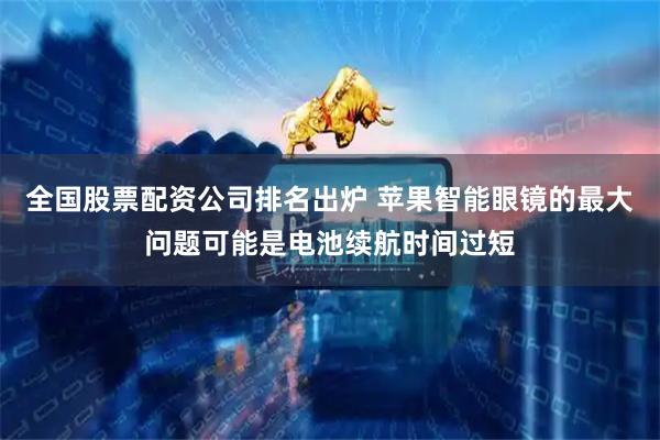 全国股票配资公司排名出炉 苹果智能眼镜的最大问题可能是电池续航时间过短