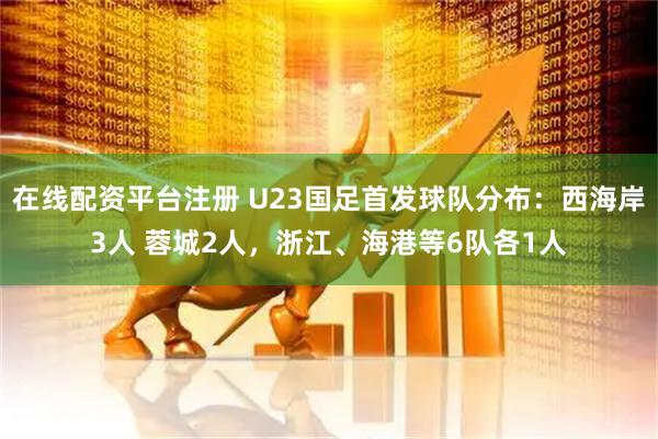 在线配资平台注册 U23国足首发球队分布：西海岸3人 蓉城2人，浙江、海港等6队各1人