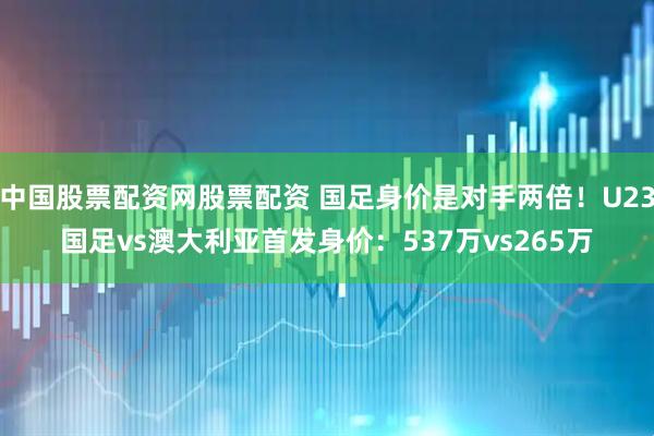 中国股票配资网股票配资 国足身价是对手两倍！U23国足vs澳大利亚首发身价：537万vs265万