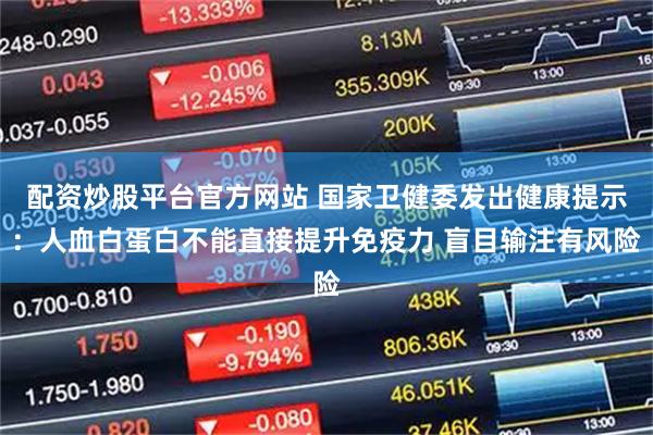 配资炒股平台官方网站 国家卫健委发出健康提示：人血白蛋白不能直接提升免疫力 盲目输注有风险