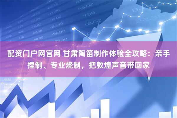 配资门户网官网 甘肃陶笛制作体验全攻略：亲手捏制、专业烧制，把敦煌声音带回家