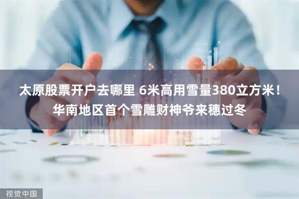 太原股票开户去哪里 6米高用雪量380立方米！华南地区首个雪雕财神爷来穗过冬