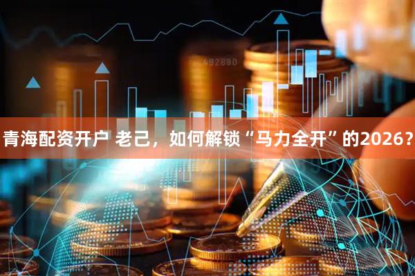 青海配资开户 老己，如何解锁“马力全开”的2026？