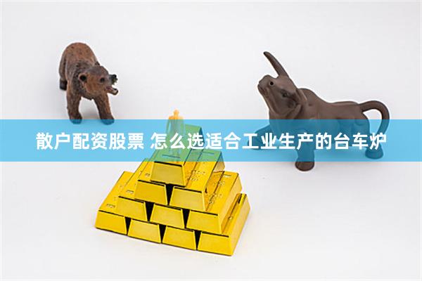 散户配资股票 怎么选适合工业生产的台车炉