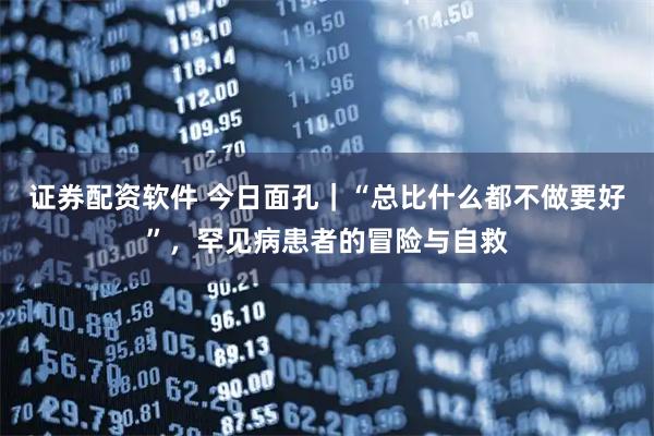 证券配资软件 今日面孔｜“总比什么都不做要好”，罕见病患者的冒险与自救