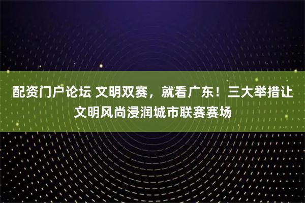 配资门户论坛 文明双赛，就看广东！三大举措让文明风尚浸润城市联赛赛场