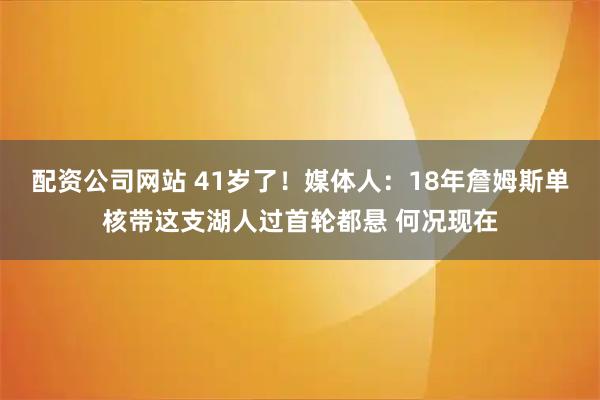 配资公司网站 41岁了！媒体人：18年詹姆斯单核带这支湖人过首轮都悬 何况现在