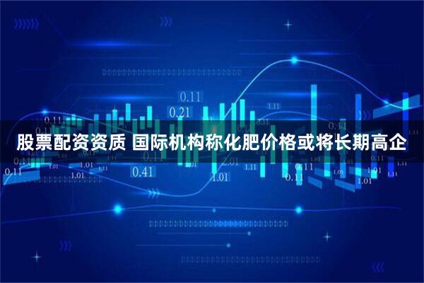 股票配资资质 国际机构称化肥价格或将长期高企