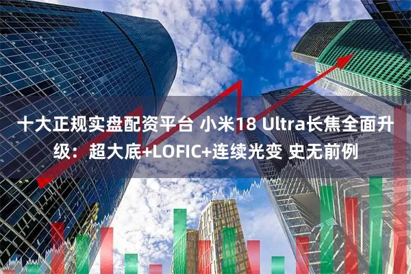 十大正规实盘配资平台 小米18 Ultra长焦全面升级：超大底+LOFIC+连续光变 史无前例
