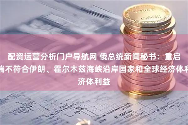 配资运营分析门户导航网 俄总统新闻秘书：重启战端不符合伊朗、霍尔木兹海峡沿岸国家和全球经济体利益