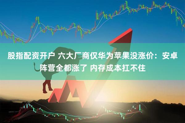 股指配资开户 六大厂商仅华为苹果没涨价：安卓阵营全都涨了 内存成本扛不住