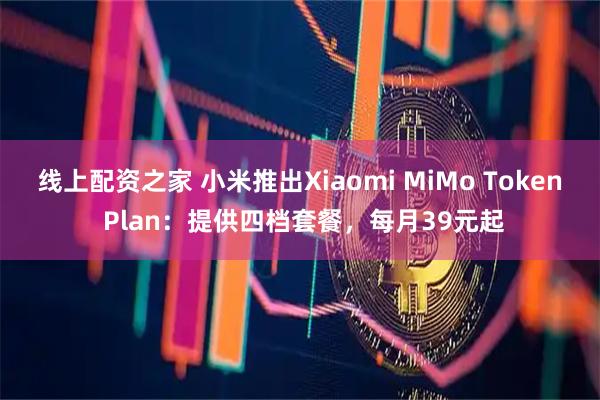 线上配资之家 小米推出Xiaomi MiMo Token Plan：提供四档套餐，每月39元起