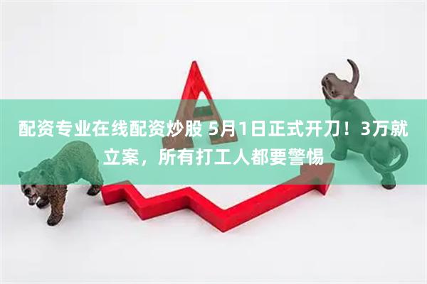 配资专业在线配资炒股 5月1日正式开刀！3万就立案，所有打工人都要警惕